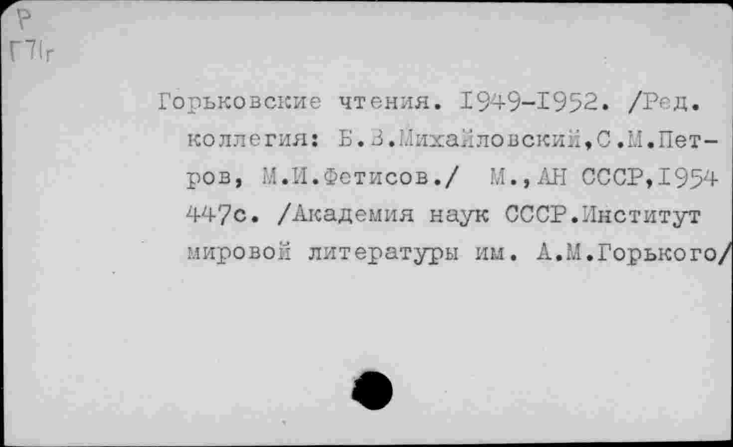 ﻿Г71г
Горьковские чтения. 1949-1952. /Ред.
ко ли егия: Б.3.Михайловский♦С.М.Петров, М.И.Фетисов./ М.,АН СССР,1954 447с. /Академия наук СССР.Институт мировой литературы им. А.М.Горького/